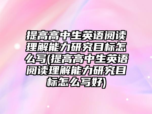 提高高中生英語閱讀理解能力研究目標(biāo)怎么寫(提高高中生英語閱讀理解能力研究目標(biāo)怎么寫好)