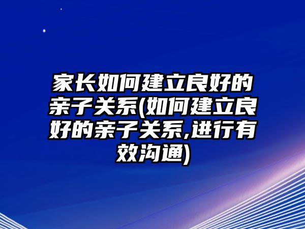 家長如何建立良好的親子關(guān)系(如何建立良好的親子關(guān)系,進(jìn)行有效溝通)