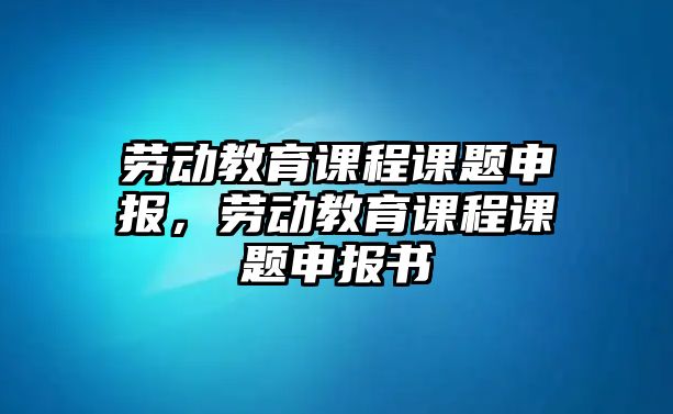 勞動教育課程課題申報(bào)，勞動教育課程課題申報(bào)書