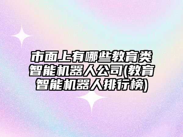 市面上有哪些教育類智能機器人公司(教育智能機器人排行榜)