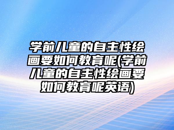 學前兒童的自主性繪畫要如何教育呢(學前兒童的自主性繪畫要如何教育呢英語)