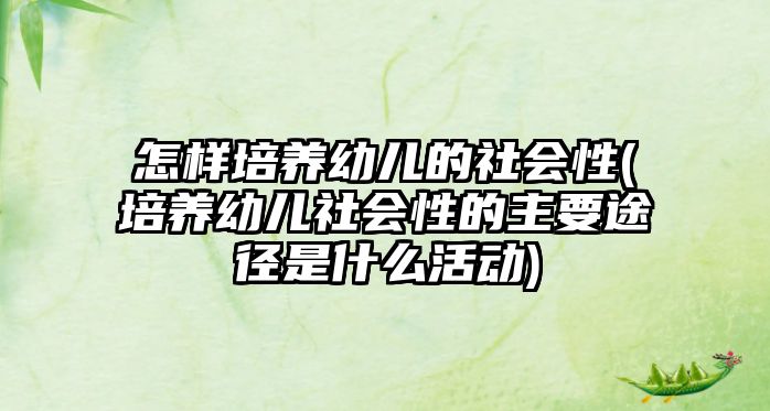 怎樣培養(yǎng)幼兒的社會性(培養(yǎng)幼兒社會性的主要途徑是什么活動(dòng))