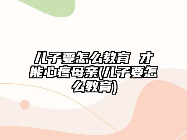 兒子要怎么教育 才能心疼母親(兒子要怎么教育)