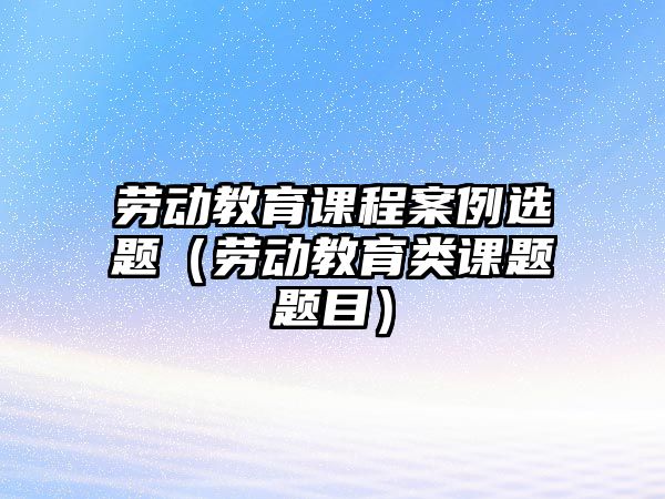 勞動教育課程案例選題（勞動教育類課題題目）