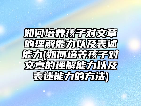 如何培養(yǎng)孩子對文章的理解能力以及表述能力(如何培養(yǎng)孩子對文章的理解能力以及表述能力的方法)