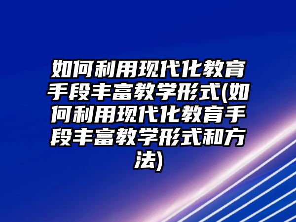 如何利用現(xiàn)代化教育手段豐富教學(xué)形式(如何利用現(xiàn)代化教育手段豐富教學(xué)形式和方法)