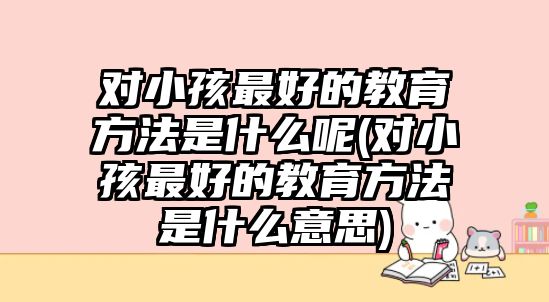 對(duì)小孩最好的教育方法是什么呢(對(duì)小孩最好的教育方法是什么意思)