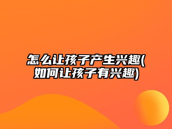 怎么讓孩子產(chǎn)生興趣(如何讓孩子有興趣)