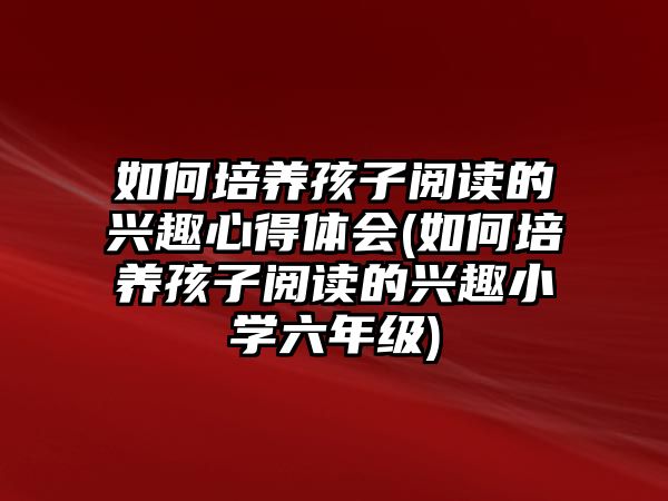 如何培養(yǎng)孩子閱讀的興趣心得體會(如何培養(yǎng)孩子閱讀的興趣小學六年級)