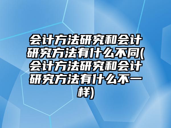 會(huì)計(jì)方法研究和會(huì)計(jì)研究方法有什么不同(會(huì)計(jì)方法研究和會(huì)計(jì)研究方法有什么不一樣)