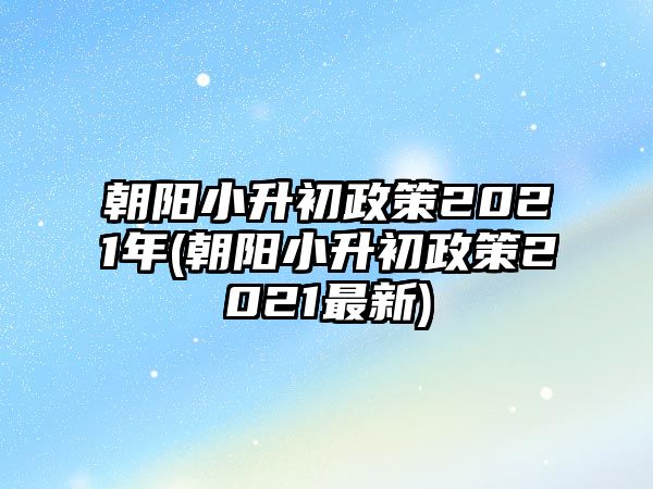 朝陽小升初政策2021年(朝陽小升初政策2021最新)