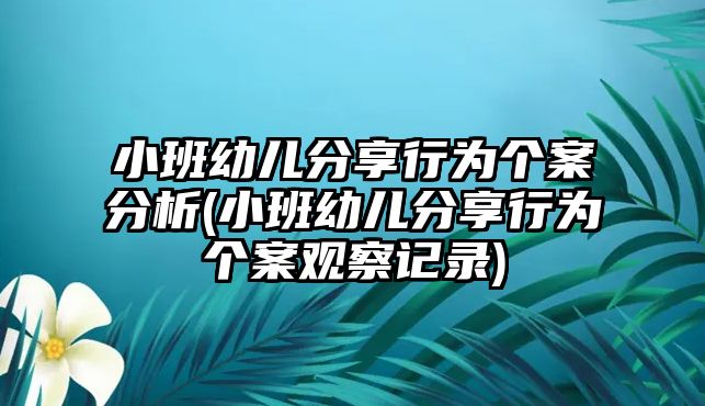 小班幼兒分享行為個案分析(小班幼兒分享行為個案觀察記錄)