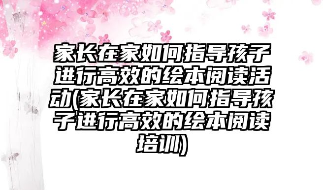 家長在家如何指導(dǎo)孩子進(jìn)行高效的繪本閱讀活動(家長在家如何指導(dǎo)孩子進(jìn)行高效的繪本閱讀培訓(xùn))