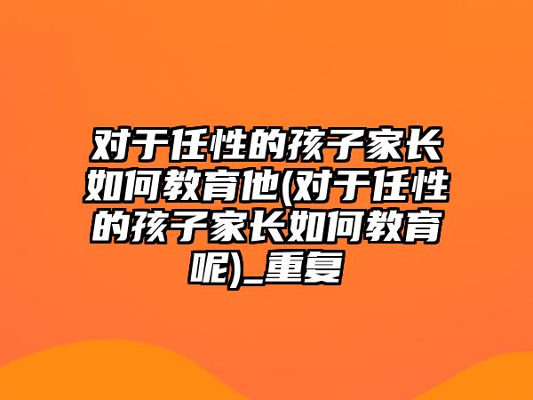 對于任性的孩子家長如何教育他(對于任性的孩子家長如何教育呢)_重復(fù)