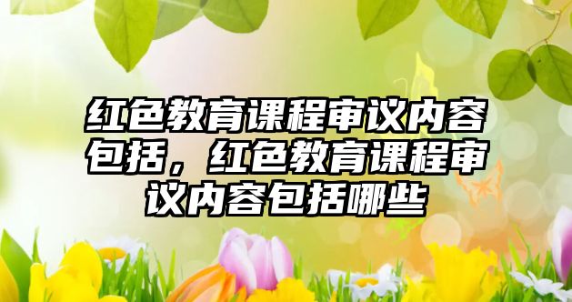 紅色教育課程審議內(nèi)容包括，紅色教育課程審議內(nèi)容包括哪些