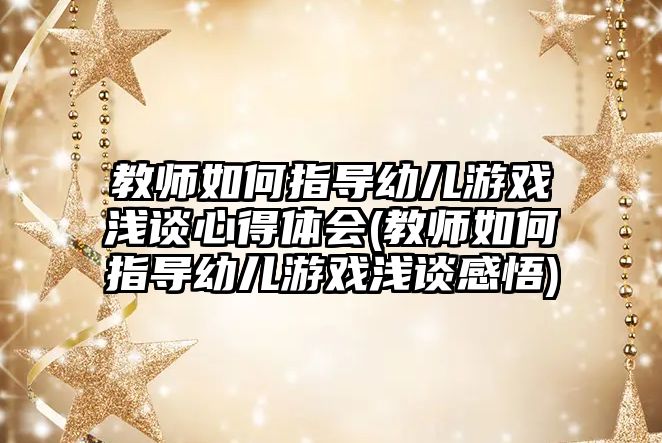 教師如何指導幼兒游戲淺談心得體會(教師如何指導幼兒游戲淺談感悟)