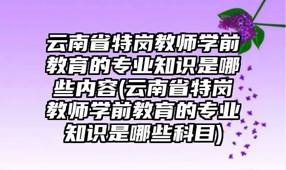 云南省特崗教師學前教育的專業(yè)知識是哪些內(nèi)容(云南省特崗教師學前教育的專業(yè)知識是哪些科目)