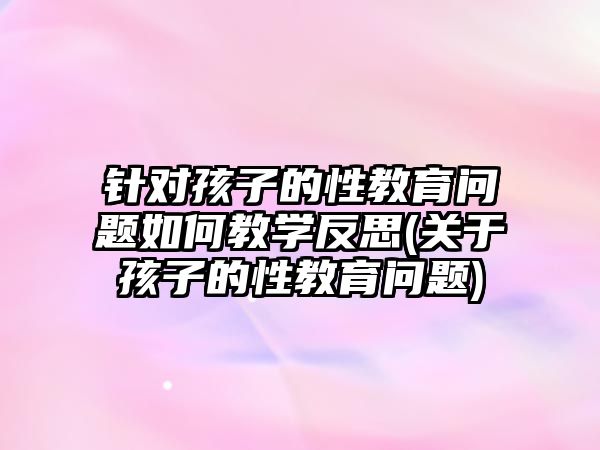 針對孩子的性教育問題如何教學(xué)反思(關(guān)于孩子的性教育問題)