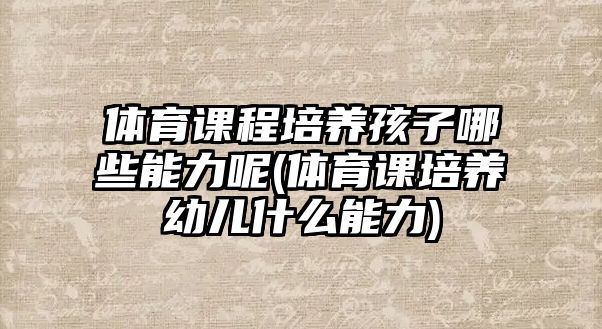 體育課程培養(yǎng)孩子哪些能力呢(體育課培養(yǎng)幼兒什么能力)