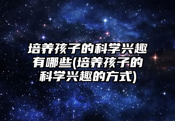 培養(yǎng)孩子的科學興趣有哪些(培養(yǎng)孩子的科學興趣的方式)