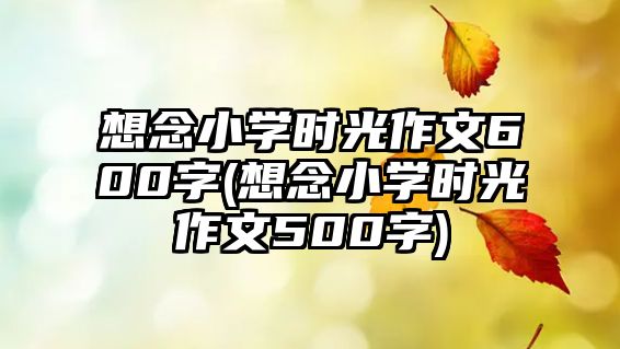 想念小學(xué)時光作文600字(想念小學(xué)時光作文500字)