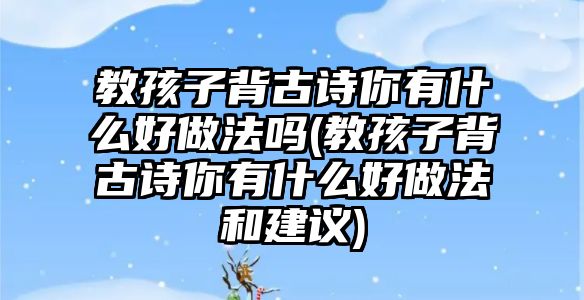 教孩子背古詩(shī)你有什么好做法嗎(教孩子背古詩(shī)你有什么好做法和建議)