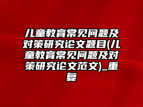 兒童教育常見問題及對策研究論文題目(兒童教育常見問題及對策研究論文范文)_重復(fù)