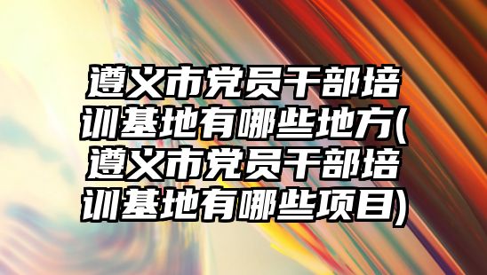 遵義市黨員干部培訓(xùn)基地有哪些地方(遵義市黨員干部培訓(xùn)基地有哪些項(xiàng)目)