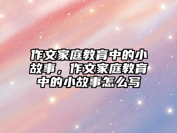 作文家庭教育中的小故事，作文家庭教育中的小故事怎么寫