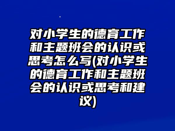 對(duì)小學(xué)生的德育工作和主題班會(huì)的認(rèn)識(shí)或思考怎么寫(對(duì)小學(xué)生的德育工作和主題班會(huì)的認(rèn)識(shí)或思考和建議)