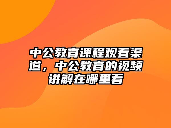 中公教育課程觀看渠道，中公教育的視頻講解在哪里看