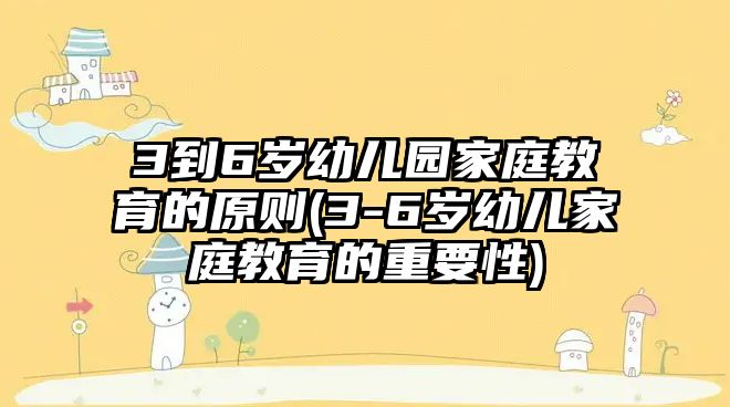 3到6歲幼兒園家庭教育的原則(3-6歲幼兒家庭教育的重要性)