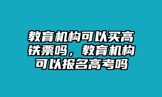 教育機(jī)構(gòu)可以買高鐵票嗎，教育機(jī)構(gòu)可以報(bào)名高考嗎