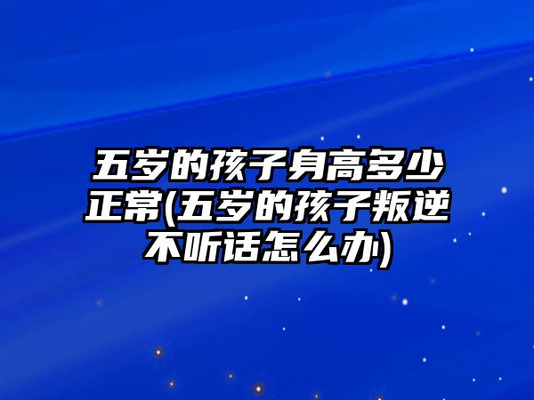 五歲的孩子身高多少正常(五歲的孩子叛逆不聽話怎么辦)