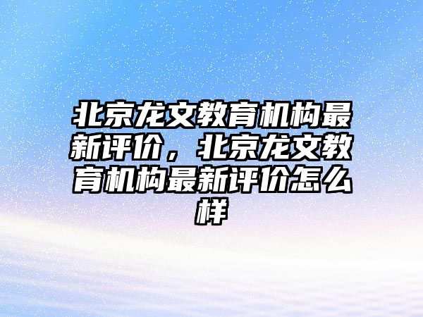 北京龍文教育機構最新評價，北京龍文教育機構最新評價怎么樣