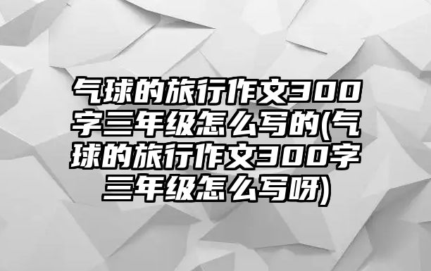 氣球的旅行作文300字三年級怎么寫的(氣球的旅行作文300字三年級怎么寫呀)