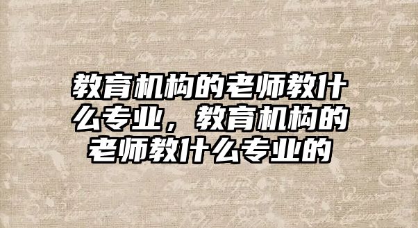 教育機(jī)構(gòu)的老師教什么專業(yè)，教育機(jī)構(gòu)的老師教什么專業(yè)的