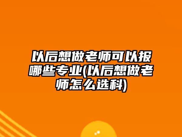 以后想做老師可以報哪些專業(yè)(以后想做老師怎么選科)