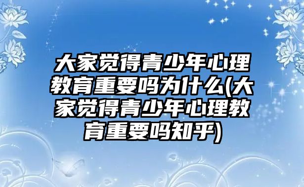 大家覺(jué)得青少年心理教育重要嗎為什么(大家覺(jué)得青少年心理教育重要嗎知乎)