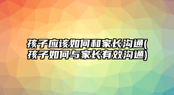 孩子應該如何和家長溝通(孩子如何與家長有效溝通)