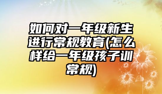 如何對(duì)一年級(jí)新生進(jìn)行常規(guī)教育(怎么樣給一年級(jí)孩子訓(xùn)常規(guī))