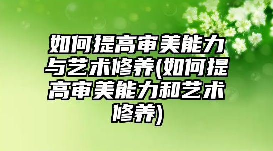 如何提高審美能力與藝術(shù)修養(yǎng)(如何提高審美能力和藝術(shù)修養(yǎng))