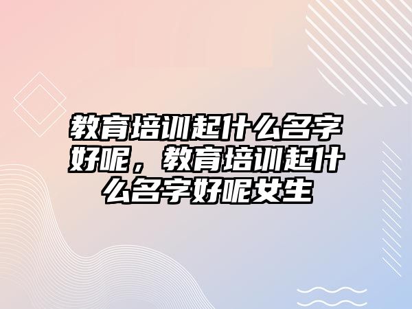 教育培訓(xùn)起什么名字好呢，教育培訓(xùn)起什么名字好呢女生