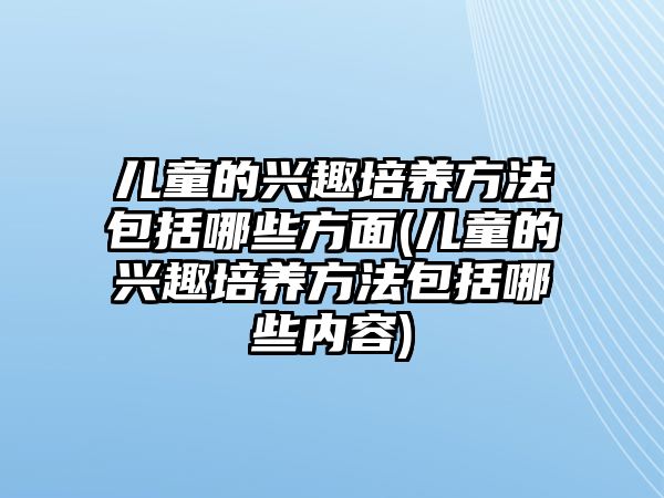 兒童的興趣培養(yǎng)方法包括哪些方面(兒童的興趣培養(yǎng)方法包括哪些內(nèi)容)