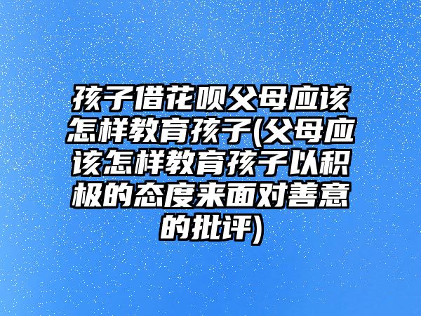 孩子借花唄父母應(yīng)該怎樣教育孩子(父母應(yīng)該怎樣教育孩子以積極的態(tài)度來面對善意的批評)