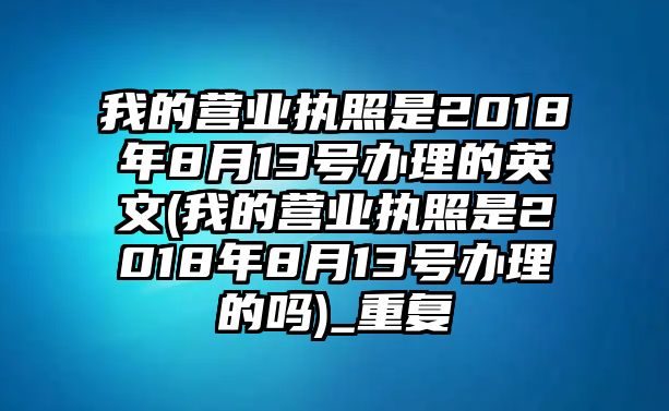 我的營(yíng)業(yè)執(zhí)照是2018年8月13號(hào)辦理的英文(我的營(yíng)業(yè)執(zhí)照是2018年8月13號(hào)辦理的嗎)_重復(fù)