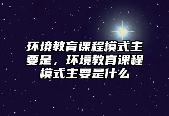 環(huán)境教育課程模式主要是，環(huán)境教育課程模式主要是什么