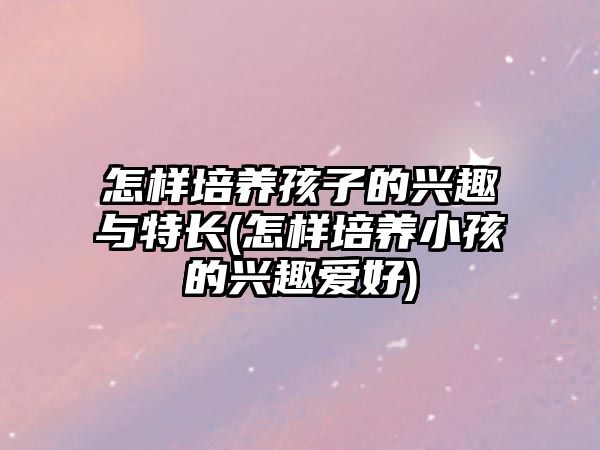 怎樣培養(yǎng)孩子的興趣與特長(怎樣培養(yǎng)小孩的興趣愛好)