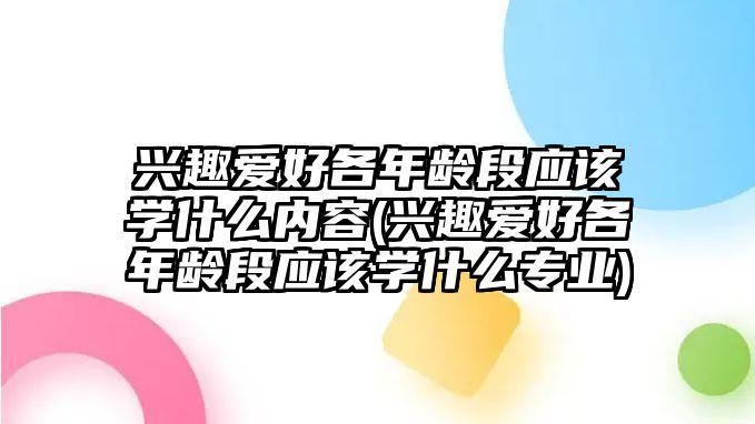 興趣愛好各年齡段應(yīng)該學(xué)什么內(nèi)容(興趣愛好各年齡段應(yīng)該學(xué)什么專業(yè))