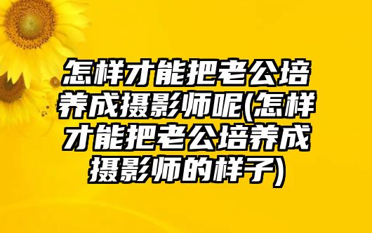 怎樣才能把老公培養(yǎng)成攝影師呢(怎樣才能把老公培養(yǎng)成攝影師的樣子)